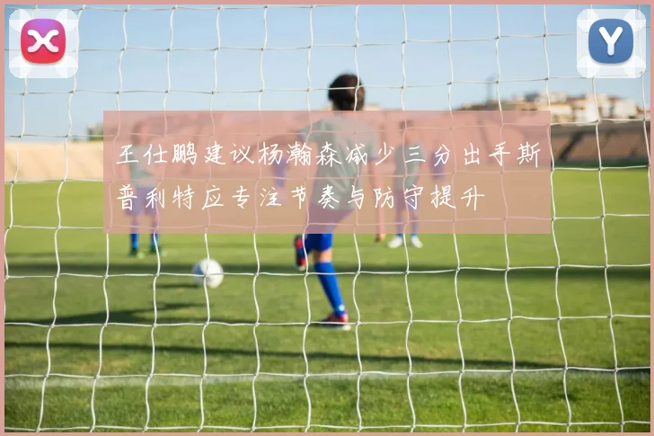 王仕鹏建议杨瀚森减少三分出手斯普利特应专注节奏与防守提升