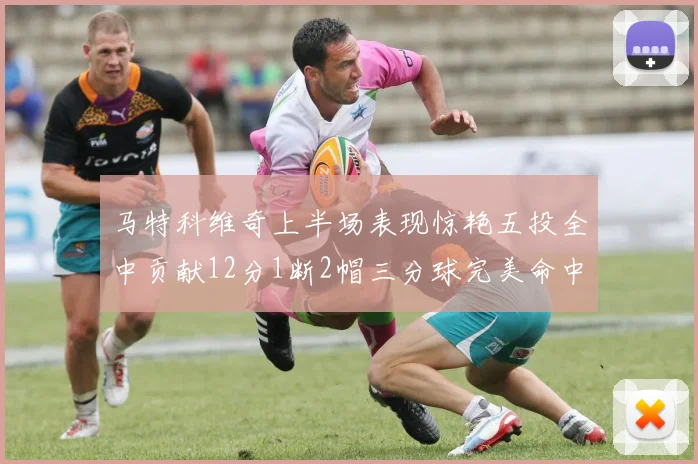 马特科维奇上半场表现惊艳五投全中贡献12分1断2帽三分球完美命中