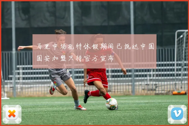 马里中场孔特休假期间已抵达中国国安加盟只待官方宣布