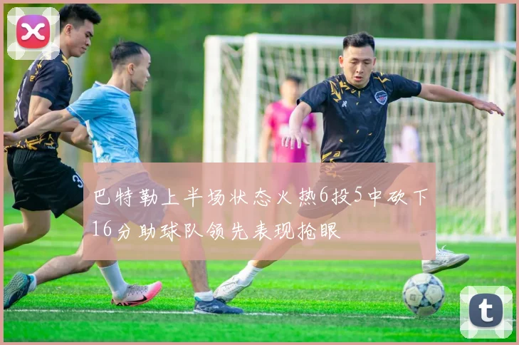 巴特勒上半场状态火热6投5中砍下16分助球队领先表现抢眼