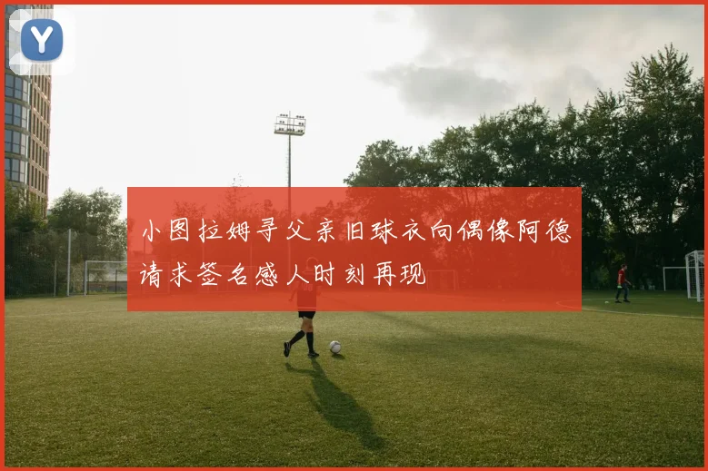 小图拉姆寻父亲旧球衣向偶像阿德请求签名感人时刻再现