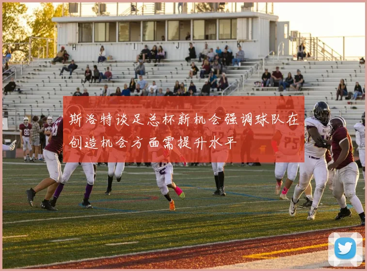 斯洛特谈足总杯新机会强调球队在创造机会方面需提升水平