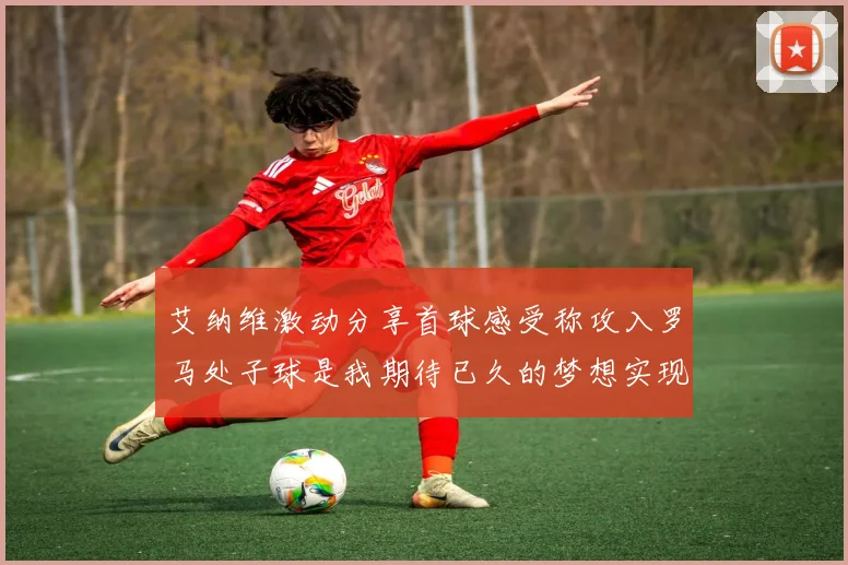 艾纳维激动分享首球感受称攻入罗马处子球是我期待已久的梦想实现
