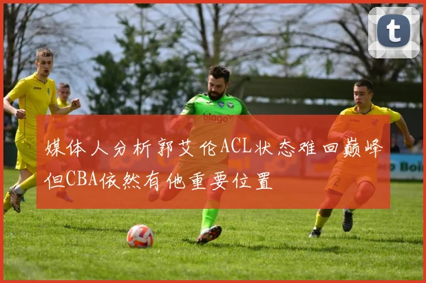 媒体人分析郭艾伦ACL状态难回巅峰但CBA依然有他重要位置