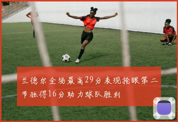 兰德尔全场最高29分表现抢眼第二节独得16分助力球队胜利