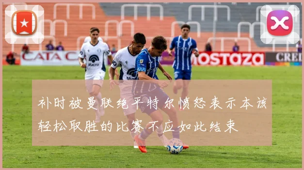 补时被曼联绝平特尔愤怒表示本该轻松取胜的比赛不应如此结束