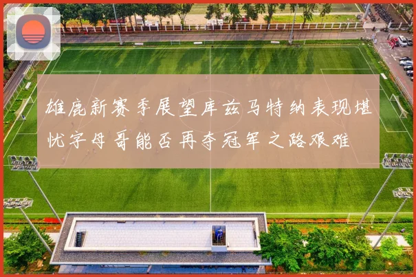 雄鹿新赛季展望库兹马特纳表现堪忧字母哥能否再夺冠军之路艰难
