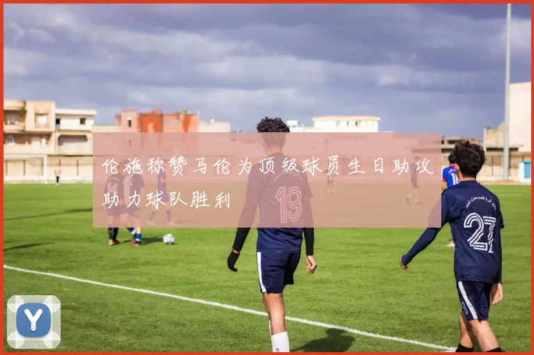 伦施称赞马伦为顶级球员生日助攻助力球队胜利