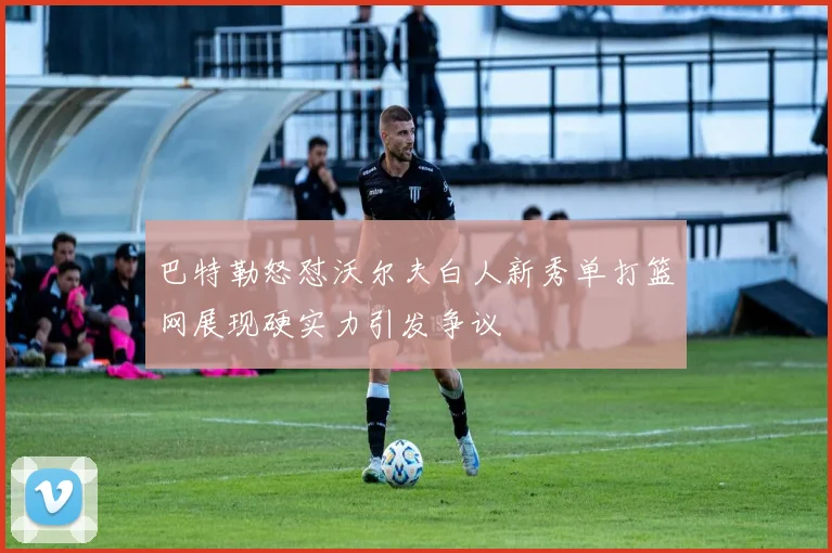 巴特勒怒怼沃尔夫白人新秀单打篮网展现硬实力引发争议