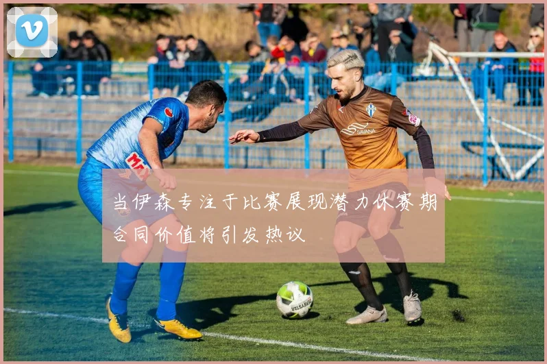 当伊森专注于比赛展现潜力休赛期合同价值将引发热议