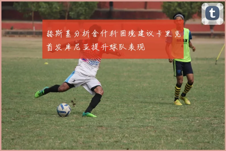 赫斯基分析舍什科困境建议卡里克首发库尼亚提升球队表现