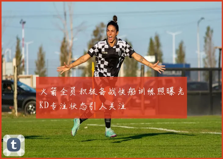 火箭全员积极备战快船训练照曝光KD专注状态引人关注