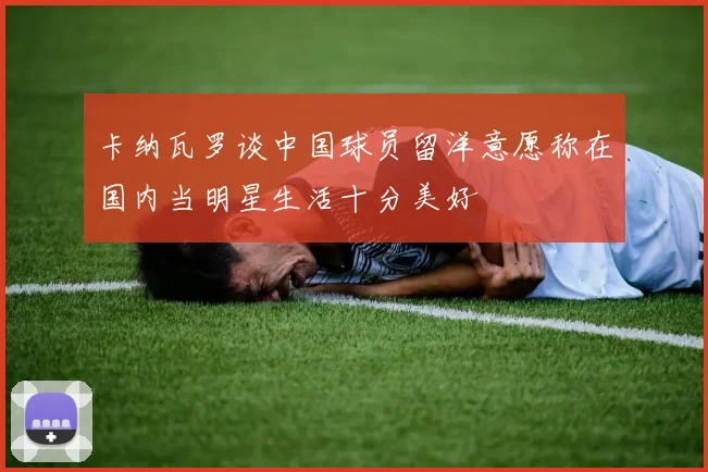 卡纳瓦罗谈中国球员留洋意愿称在国内当明星生活十分美好