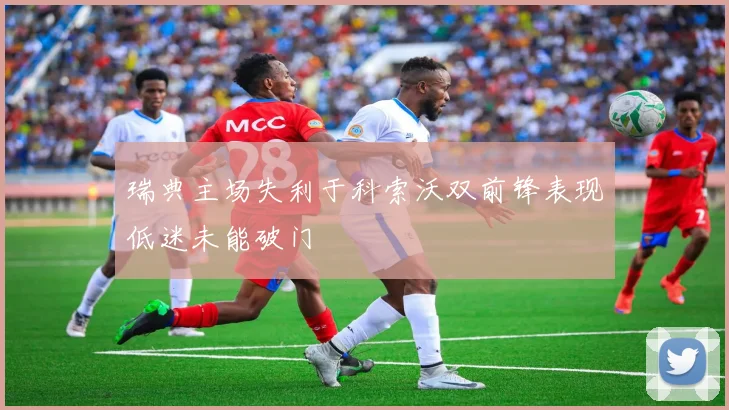 瑞典主场失利于科索沃双前锋表现低迷未能破门