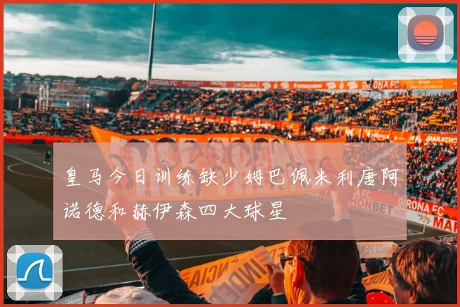 皇马今日训练缺少姆巴佩米利唐阿诺德和赫伊森四大球星
