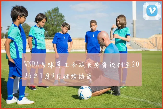 WNBA与球员工会延长劳资谈判至2026年1月9日继续协商