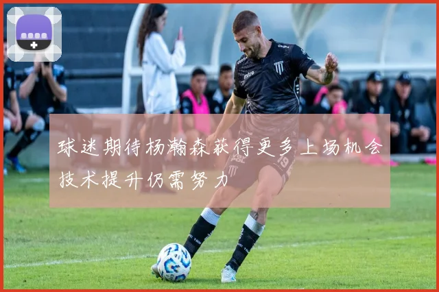 球迷期待杨瀚森获得更多上场机会技术提升仍需努力