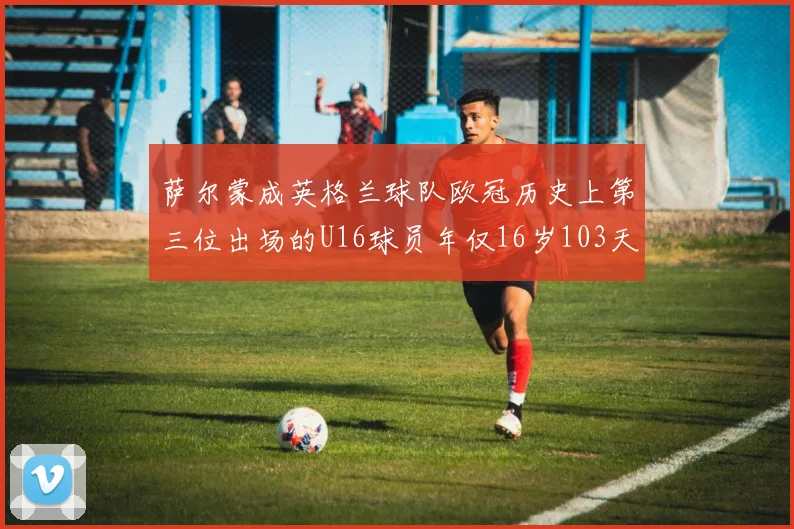 萨尔蒙成英格兰球队欧冠历史上第三位出场的U16球员年仅16岁103天