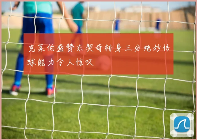克莱伯盛赞东契奇转身三分绝妙传球能力令人惊叹