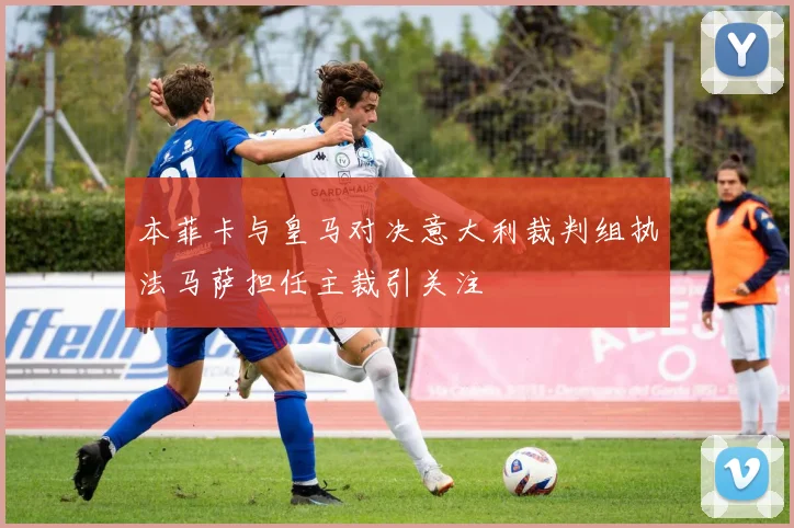 本菲卡与皇马对决意大利裁判组执法马萨担任主裁引关注