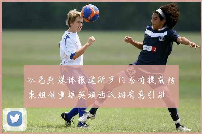 以色列媒体报道所罗门或将提前结束租借重返英超西汉姆有意引进