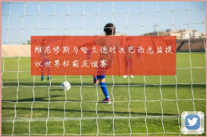维尼修斯与哈兰德对决巴西总监提议世界杯前友谊赛