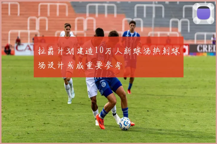 拉爵计划建造10万人新球场热刺球场设计或成重要参考