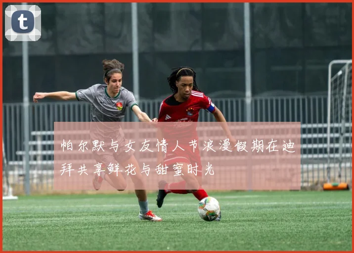 帕尔默与女友情人节浪漫假期在迪拜共享鲜花与甜蜜时光