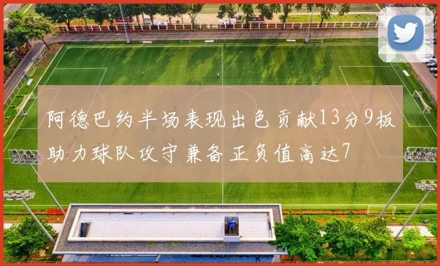 阿德巴约半场表现出色贡献13分9板助力球队攻守兼备正负值高达7