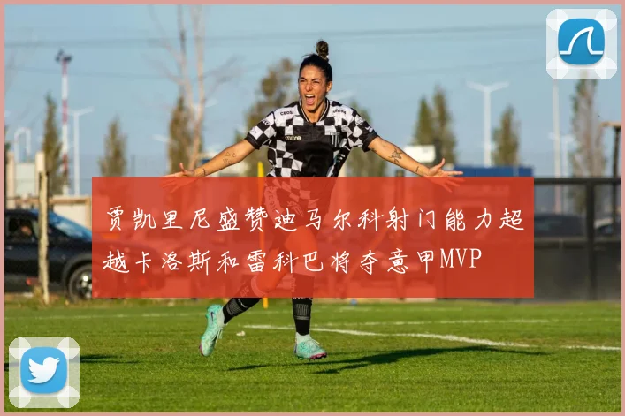 贾凯里尼盛赞迪马尔科射门能力超越卡洛斯和雷科巴将夺意甲MVP
