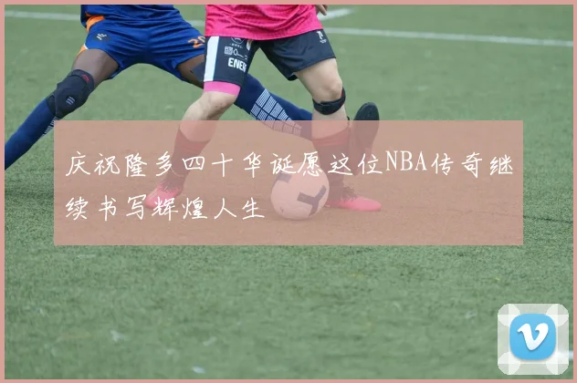 庆祝隆多四十华诞愿这位NBA传奇继续书写辉煌人生