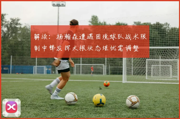 解读：杨瀚森遭遇困境球队战术限制中锋发挥大根状态堪忧需调整